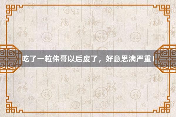吃了一粒伟哥以后废了，好意思满严重！